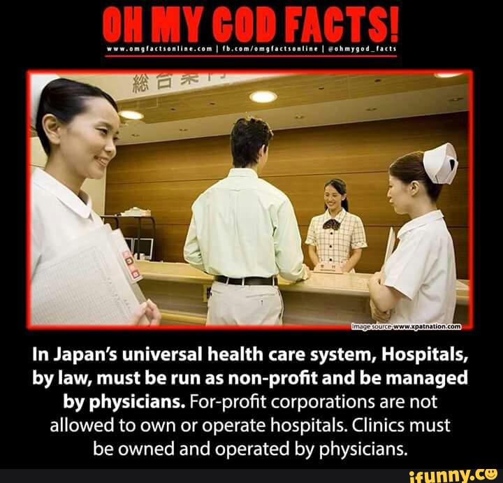 In Japan's universal health care system, Hospitals,
by law, must be run as non-profit and be managed
by physicians. For-profit corporations are not
allowed to own or operate hospitals. Clinics must
be owned and operated by physicians.