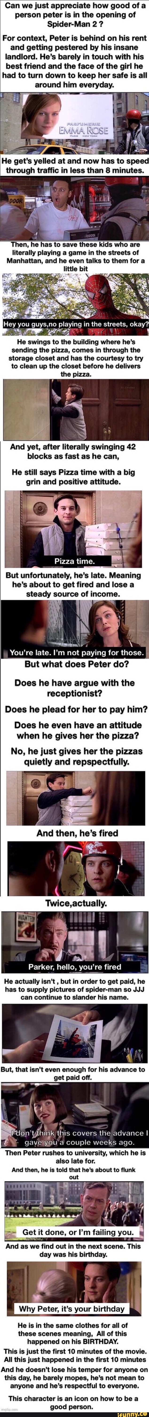 Can we just appreciate how good of a
person peter is in the opening of
Spider-Man 2 For context, Peter is behind on his rent
and getting pestered by his insane
landlord. He's barely in touch with his
best friend and the face of the girl he
had to turn down to keep her safe is all
around him everyday.
Ho got
s
nee at and now
hes
to
speed
through traffic in less than 8 minutes.
save these kids who are
literally playing a game in the streets of
Manhattan, and he even talks to them for a