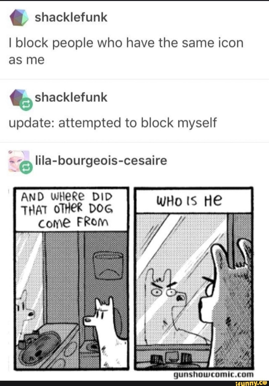 @ shacklefunk
I block people who have the same icon as me
shacklefunk
update: attempted to block myself
lila-bourgeois-cesaire
AND WHeRe DID THAT OTHER DOG come FRom
WHo HE