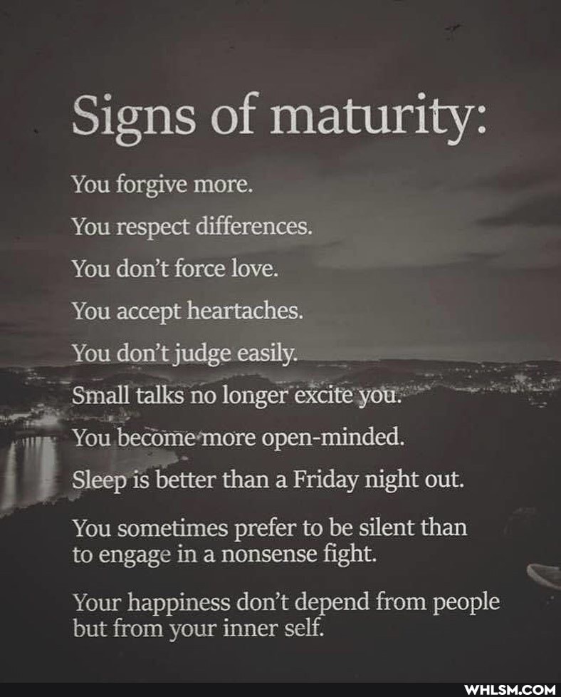 Signs of maturity:
You forgive more.
You respect differences.
You don't force love.
You accept heartaches.
You don't judge easily.
Small talks no longer excite you
You become 'more open-minded.
Sleep is better than a Friday night out.
You sometimes prefer to be silent than to engage in a nonsense fight.
Your happiness don't depend from people but from your inner self.