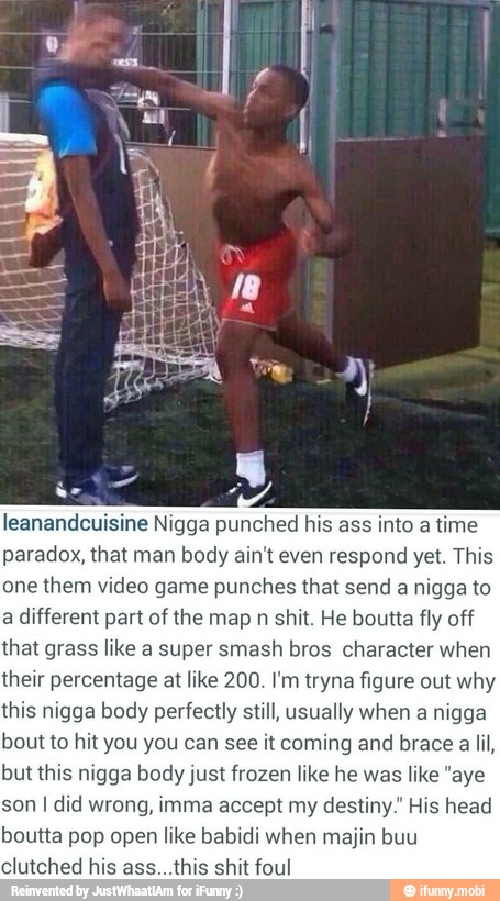 leanandcuisine Nigga punched his ass into a
time
paradox, that man body ain't even respond yet. This
one them video game punches that send a
nigga to
a different part of the map n shit. He boutta fly off
that grass like a super smash bros character when
their percentage at like 200. I'm tryna figure out why
this nigga body perfectly still, usually when a nigga
bout to hit you you can see it coming and brace a lil,
but this nigga body just frozen like he was like "aye
son I did wrong, imma accept my destiny." His head
boutta pop open like babidi when majin buu
clutched his ass...this shit foul