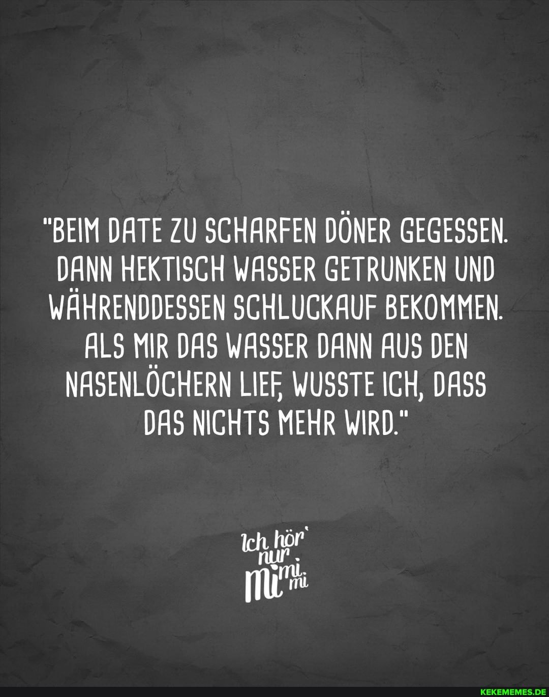 "BEIM DATE ZU SCHARFEN DÖNER GEGESSEN.
DANN HEKTISCH WASSER GETRUNKEN UND WÄHRENDDESSEN SCHLUCKAUF BEKOMMEN.
ALS MIR DAS WASSER DANN AUS DEN NASENLÖCHERN LIEF, WUSSTE ICH, DASS DAS NICHTS MEHR WIRD."
Ich.