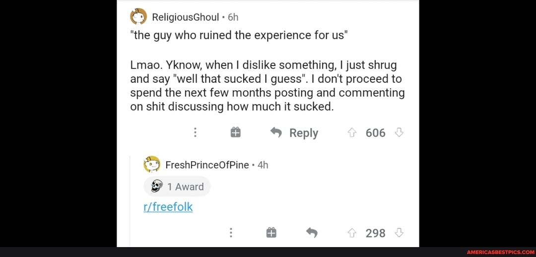 ReligiousGhoul
"the guy who ruined the experience for us"
Lmao. Yknow, when I dislike something, I just shrug and say "well that sucked guess". I don't proceed to spend the next few months posting and commenting on shit discussing how much it sucked.
Reply 606
1 Award
298