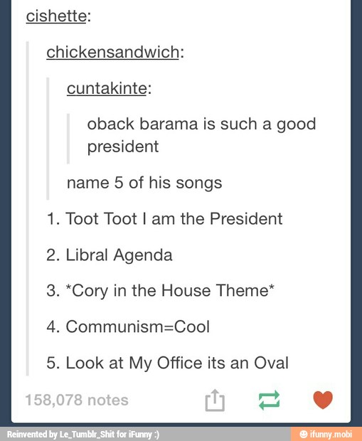cishette:
chickensandwich:
oback barama is such a good
president
name 5 of his songs
1. Toot Toot I am the President
2. Libral Agenda
*Cory in the House Theme* 3
4. Communism=Cool
5 Look at My Office its Oval