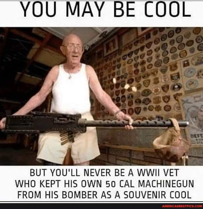 YOU MAY BE COOL
BUT YOU'LL NEVER BE A WWII VET WHO KEPT MIC HIS OWN SO AC CAL MACHINEGUN