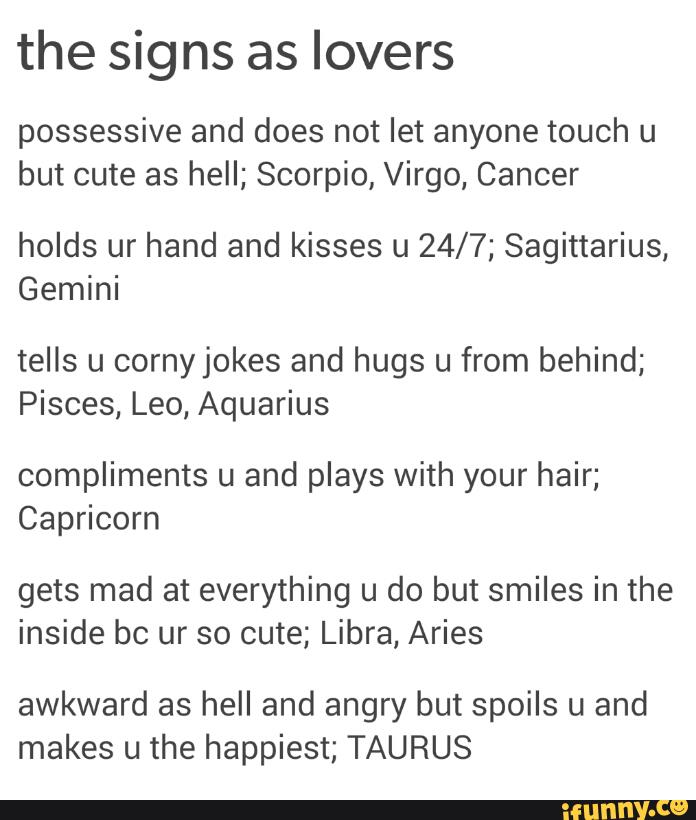 the signs as lovers
possessive and does not let anyone touch u
but cute as hell; Scorpio, Virgo, Cancer
holds ur hand and kisses u 24/7; Sagittarius,
Gemini
tells u cornyjokes and hugs u from behind;
Pisces, Leo, Aquarius
compliments u and plays with your hair;
Capricorn
gets mad at everything u do but smiles in the
inside bc ur so cute; Libra, Aries
awkward as hell and angry but spoils u and
makes u the happiest; TAURUS