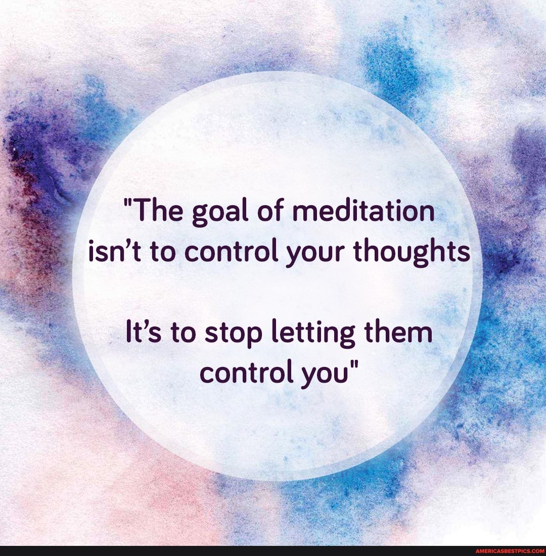 The goal of meditation isnt to control your thoughts