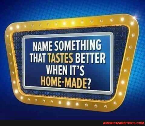 NAME SOMETHING THAT TASTES BETTER WHEN IT'S
L_HOME-MADE?