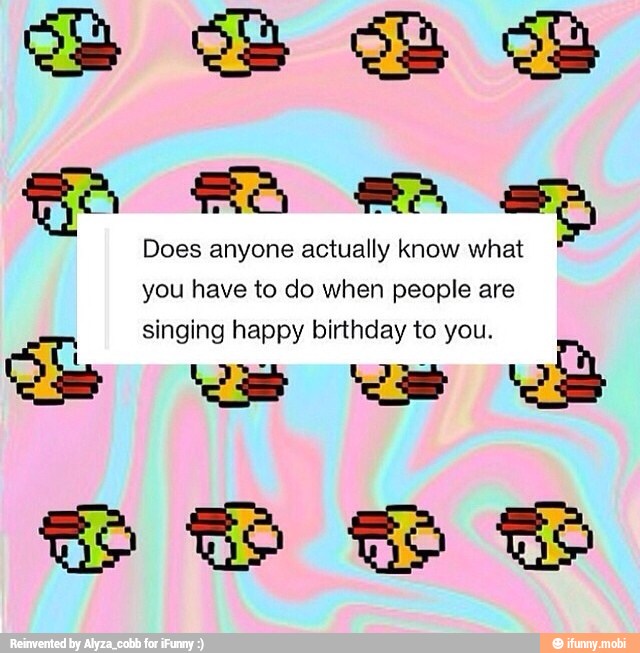 Does anyone actually know w
you have to do when people are
singing happy birthday to you.
