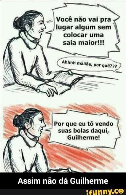 Você não vai pra
lugar algum sem
colocar uma
saia maior!!!
Por que eu tô vendo
suas bolas daqui,
Assim
não dá - Assim não dá Guilherme
