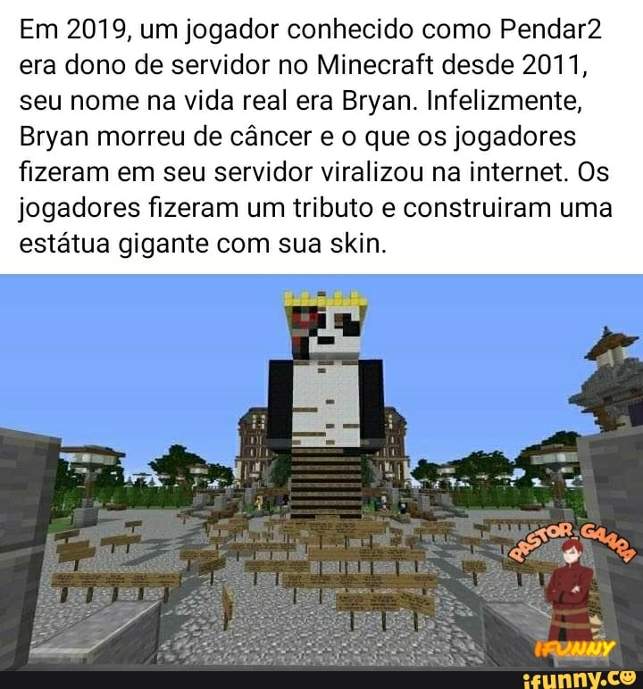 Em 2019, um jogador conhecido como Pendar2 era dono de servidor no Minecraft desde 2011, seu nome na vida real era Bryan. Infelizmente,
Bryan morreu de câncer que os jogadores fizeram em seu servidor viralizou na internet. Os jogadores fizeram um tributo e construiram uma estátua gigante com sua skin.
