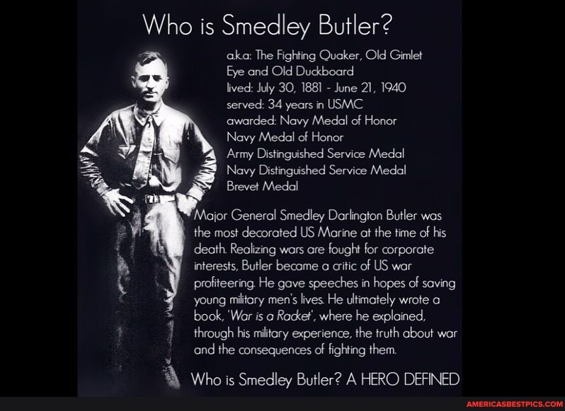 Who is Smedley Butler?
aka: The Fighting Quaker, Old Gimlet
Eye and Old Duckboard
lived: July 30, 1881 - June 21, 1940 served: 34 years in USMC
awarded: Navy Medal of Honor
Navy Medal of Honor
Army Distinguished Service Medal
Navy Distinguished Service Medal
Brevet Medal
Mojor General Smedley Darlington Butler wos
the most decorated US Marine at the time of his
death. Realizing wars are fought for corporate
interests, Butler became a critic of US war
profiteering. He gave speeches in hopes of saving young military men's lives. He ultimately wrote book, 'Wor is Racket', where he explained, through his military experience, the truth about war and the consequences of fighting them.
\A ic A HERO EIN).