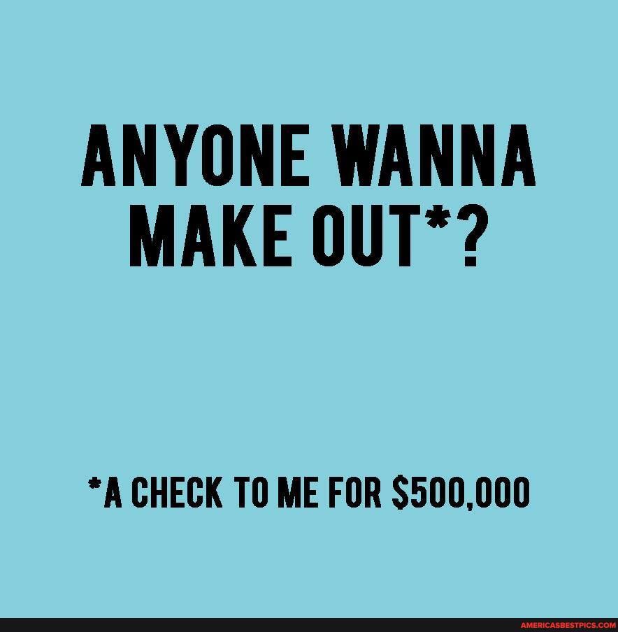 ANYONE WANNA MAKE OUT*?
*A CHECK TO ME FOR $500,000