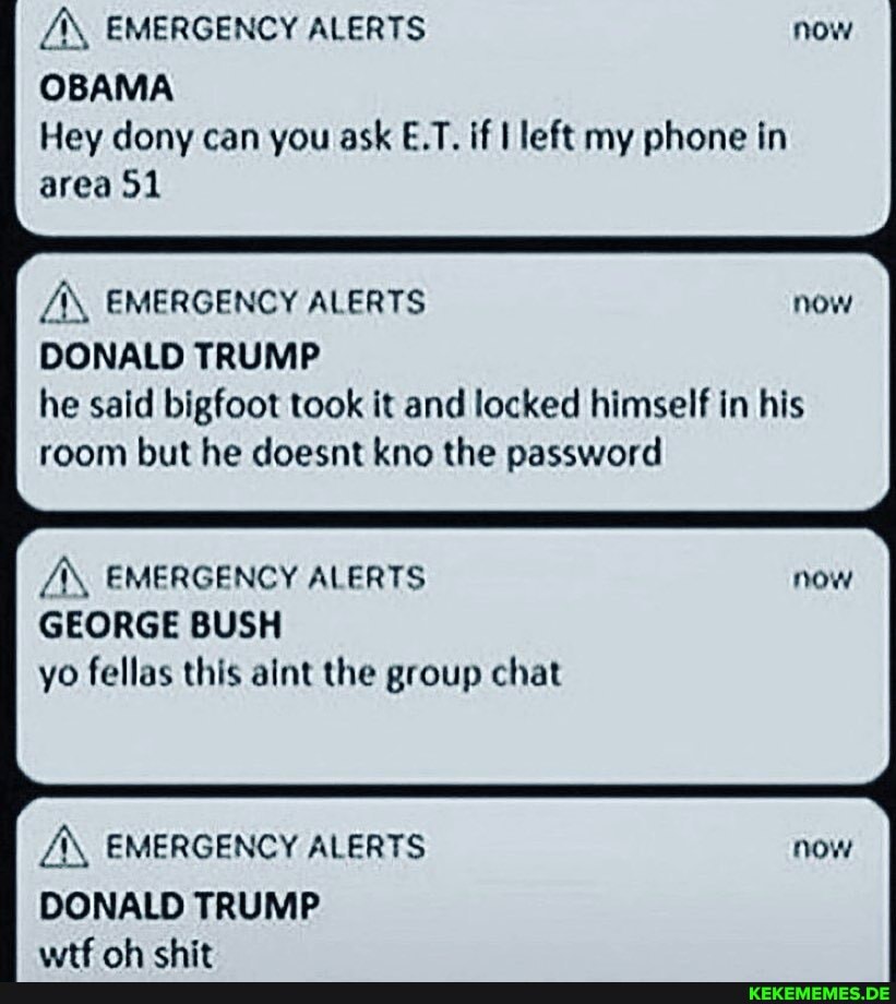 EMERGENCY ALERTS now
OBAMA Hey dony can you ask E.T. if I left my phone in area 51
EMERGENCY ALERTS now
DONALD TRUMP he said bigfoot took it and locked himself in his room but he doesnt kno the password
AS, EMERGENCY ALERTS GEORGE BUSH yo fellas this aint the group chat
AX, EMERGENCY ALERTS now
DONALD TRUMP att nh chit