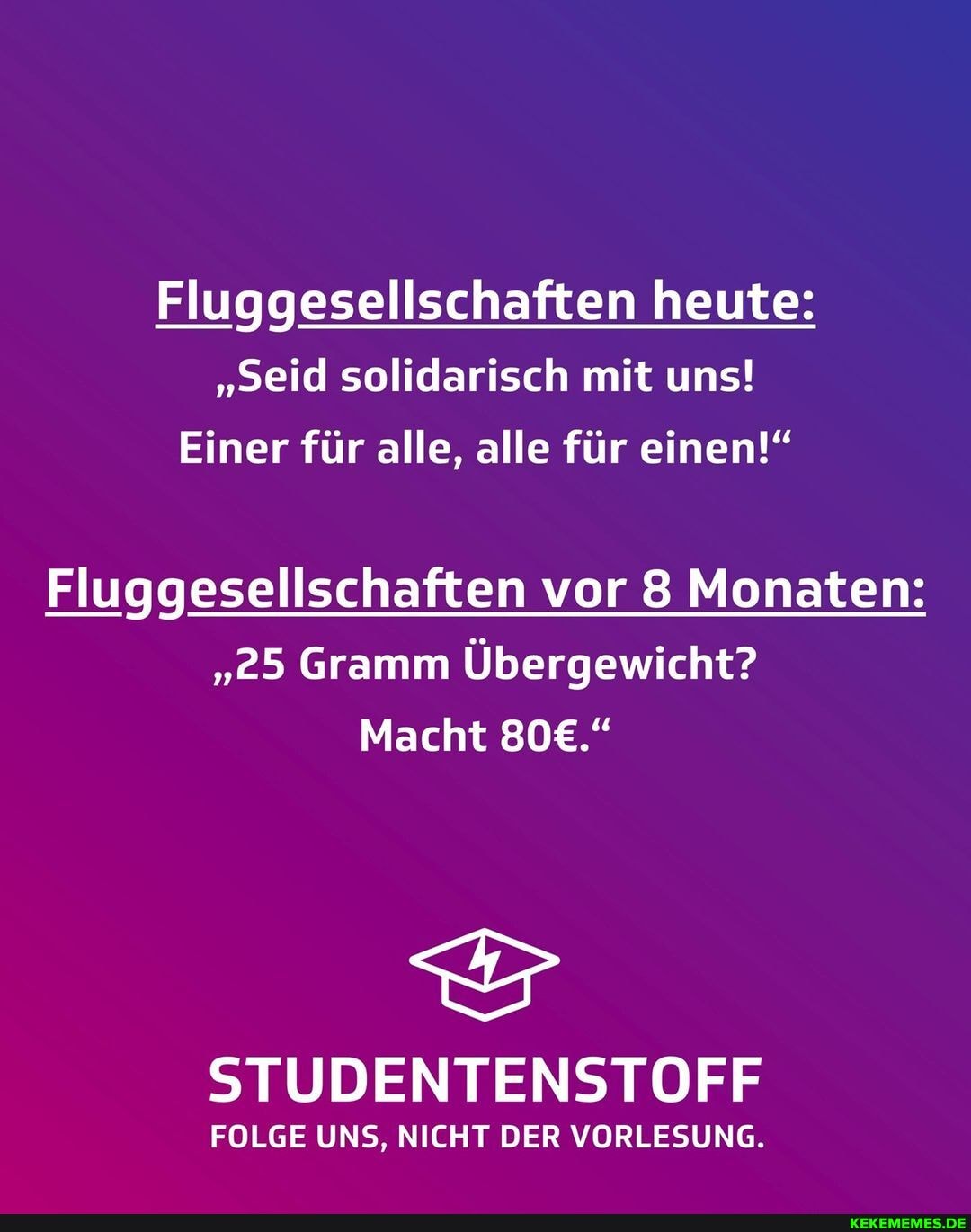 Fluggesellschaften heute:
"seid solidarisch mit uns!
Einer für alle, alle für einen!"
Fluggesellschaften vor 8 Monaten:
"25 Gramm Übergewicht?
Macht
STUDENTENSTOFF
FOLGE UNS, NICHT DER VORLESUNG.
