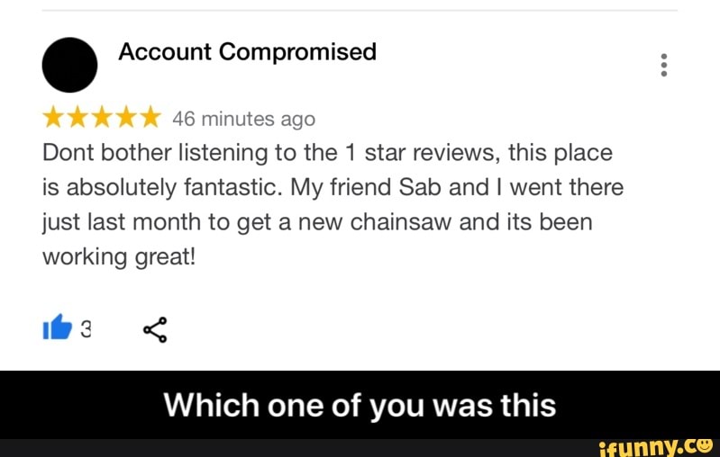 46 minutes ago
Dont bother listening to the 1 star reviews, this place
is absolutely fantastic. My friend Sab and I went there
just last month to get a new chainsaw and its been
working great!
Which one of you was this - Which one of you was this
