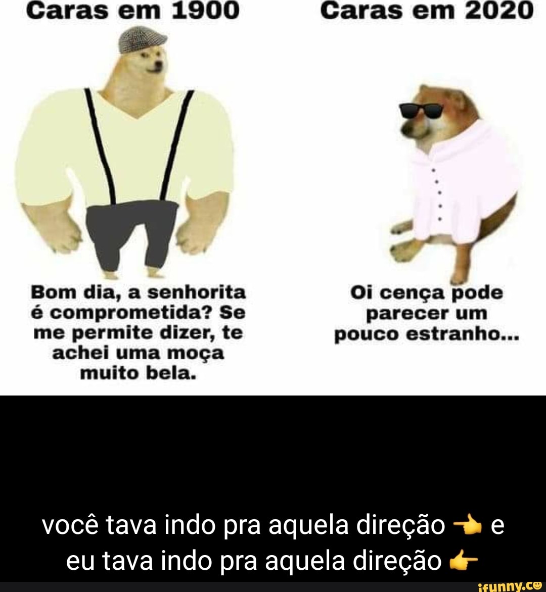 Caras em 1900
Bom dia, a senhorita
é comprometida? Se
me permite dizer, te
achei uma moça
muito bela.
Caras em 2020
Oi cença
pode
parecer um
pouco estranho...
você tava indo pra aquela direção -k e
eu tava indo pra aquela direção