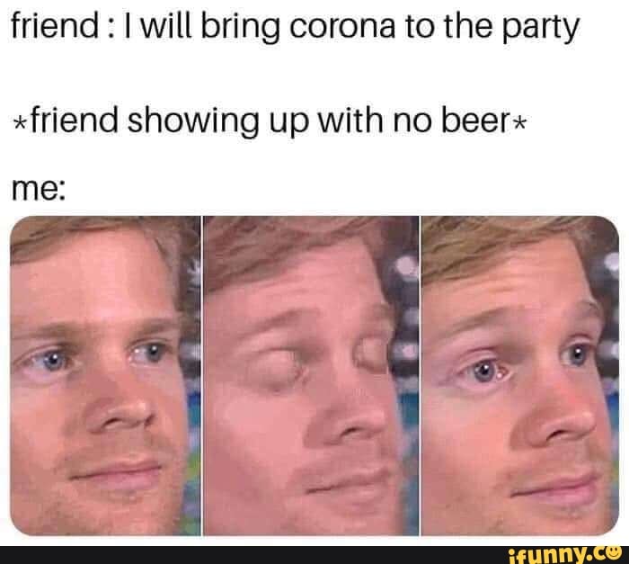 friend I will bring corona to the party
xfriend showing up with no beer*