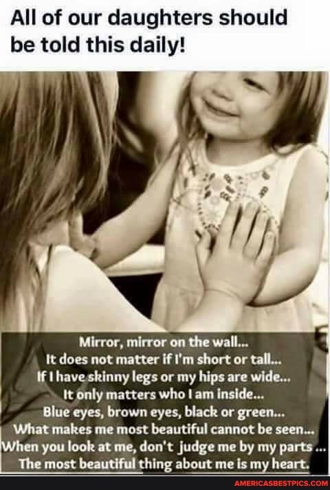 All of our daughters should be told this daily!
Mirror, mirror on the wall...
tt does not matter if I'm short or tall...
if I have skinny legs or my hips are wide...
It only matters who am inside...
Blue eyes, brown eyes, black or green.
What makes me most beautiful cannot be seen.
en you look at me, don't judge me by my parts...
The most beautiful thing about me is my heart.