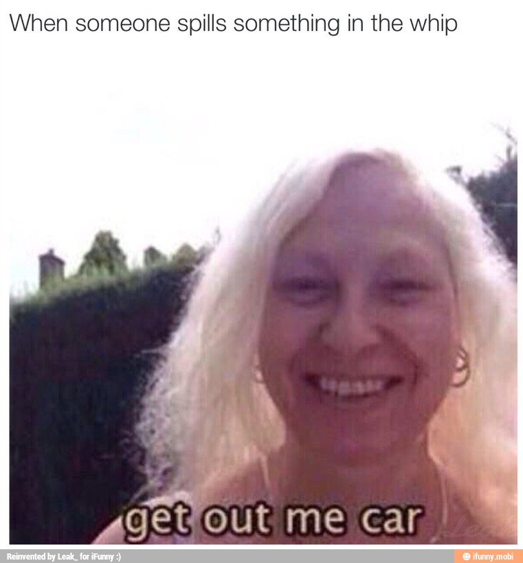 When someone spills something in the whip
I
getfout me car,