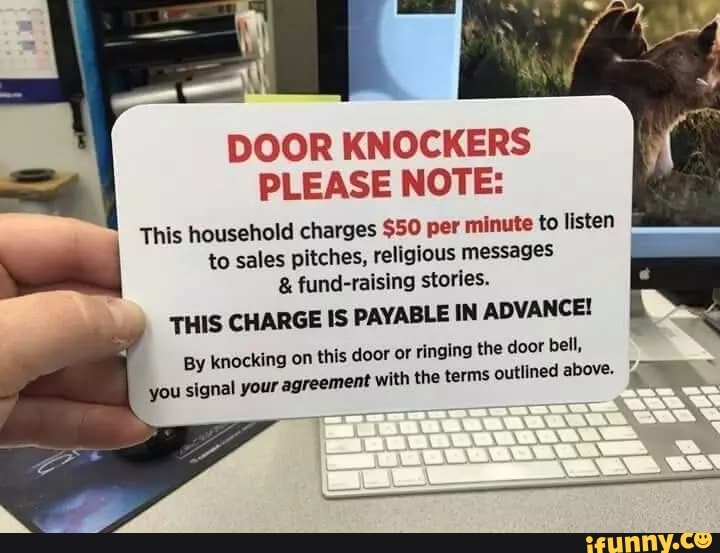 DOOR KNOCKERS
PLEASE NOTE:
This household charges $50 per minute to listen
tic) to sales pitches, religious messages fund-raising stories.
THIS CHARGE IS PAYABLE IN ADVANCE!
ging the door bell,
By knocking on this door or rin:
you signal your: agreement with the terms
outlined above.