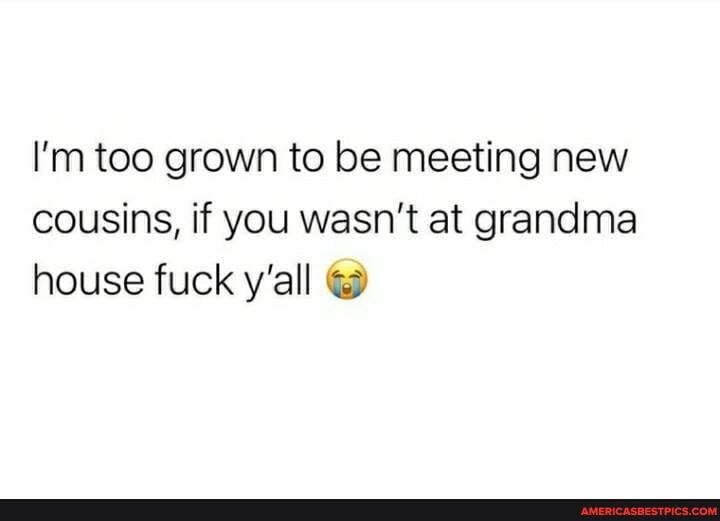 I'm too grown to be meeting new cousins, if you wasn't at grandma house fuck y'all