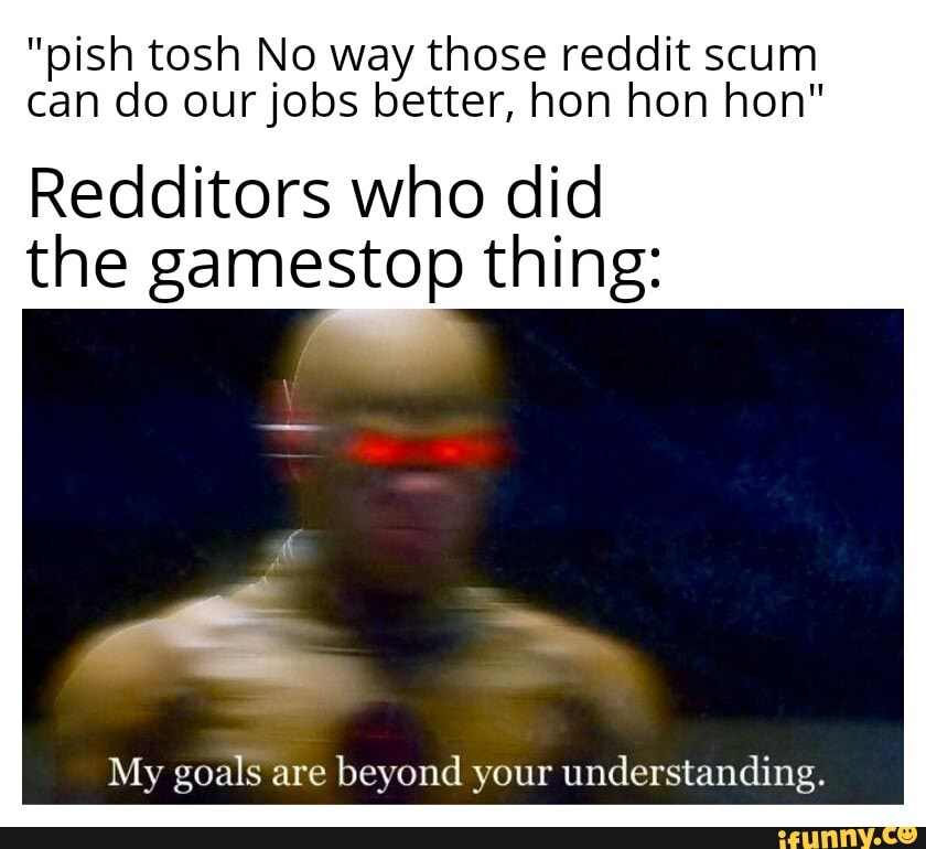 "pish tosh No way those reddit scum can do our jobs better, hon hon hon"
Redditors who did the gamestop thing:
My goals are beyond your understanding.