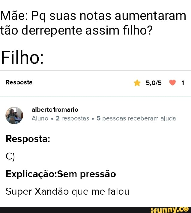 Mãe: Pq suas notas aumentaram tão derrepente assim filho?
Filho:
Resposta
albertofromario
Aluno " 2 respostas 5 pessoas receberam ajuda
Resposta: pressão
Super Xandão que me falou