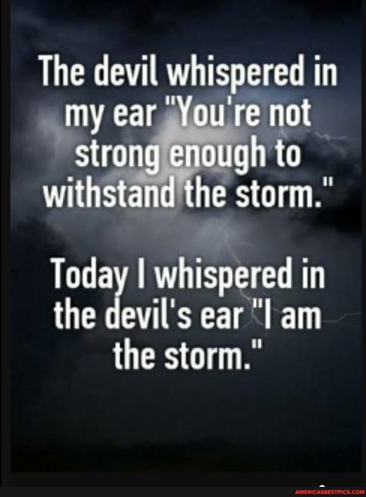 The devil whispered in my ear "You're not strong enough to
withstand the storm.
Today I whispered in the devils ear "lam the storm."
