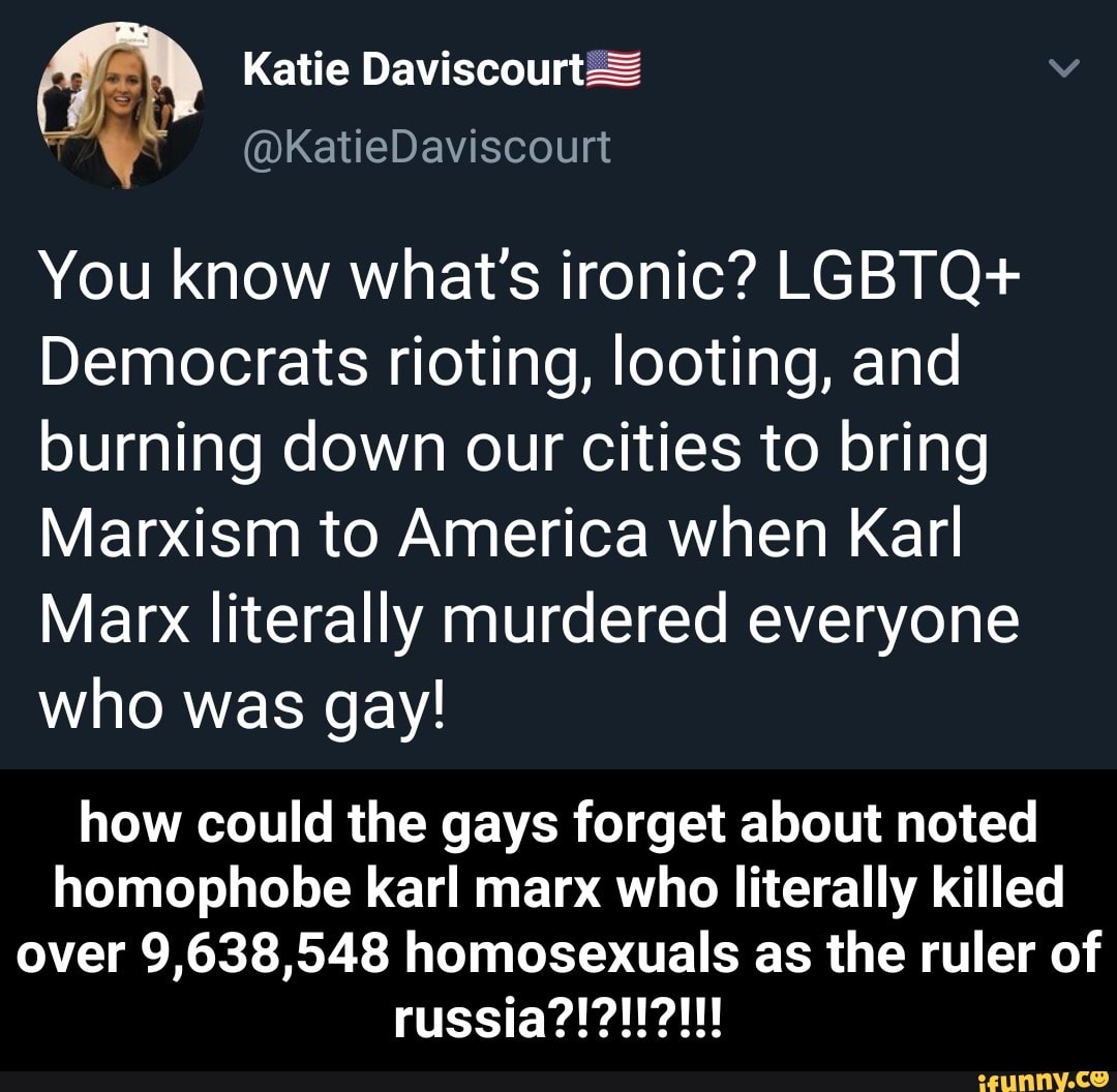 Katie Daviscourt2=
(@KatieDaviscourt
You know what's ironic? LGBTQ+
Democrats rioting, looting, and burning down our cities to bring
Marxism to America when Karl
Marx literally murdered everyone who was gay!
how could the gays forget about noted homophobe karl marx who literally killed
over 9,638,548 homosexuals as the ruler of
russia?