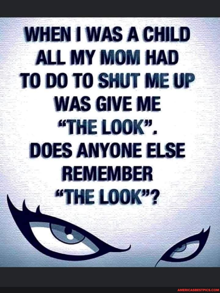 WHEN I WAS A CHILD ALL MY MOM HAD
TO DO TO SHUT ME UP WAS GIVE ME
"THE LOOK".
DOES ANYONE ELSE REMEMBER
"THE LOOK"?