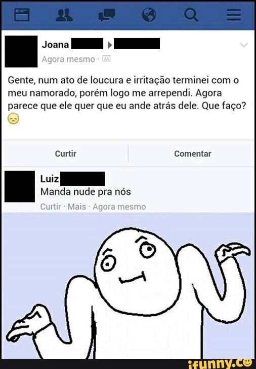 Gente, num ato de loucura e
irritação terminei com o
meu namorado, porém logo me arrependi. Agora
parece que ele quer que eu ande atrás dele. Que faço?
Curtir Secs
Lui
Manda nude pra nós
