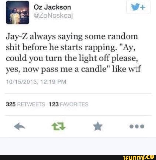 Oz Jackson wW+
Jay-Z always saying some random shit before he starts rapping. "Ay, could you turn the light off please, yes, now pass me a candle" like wtf
PM
325 RETWE! 123
ta ww ov