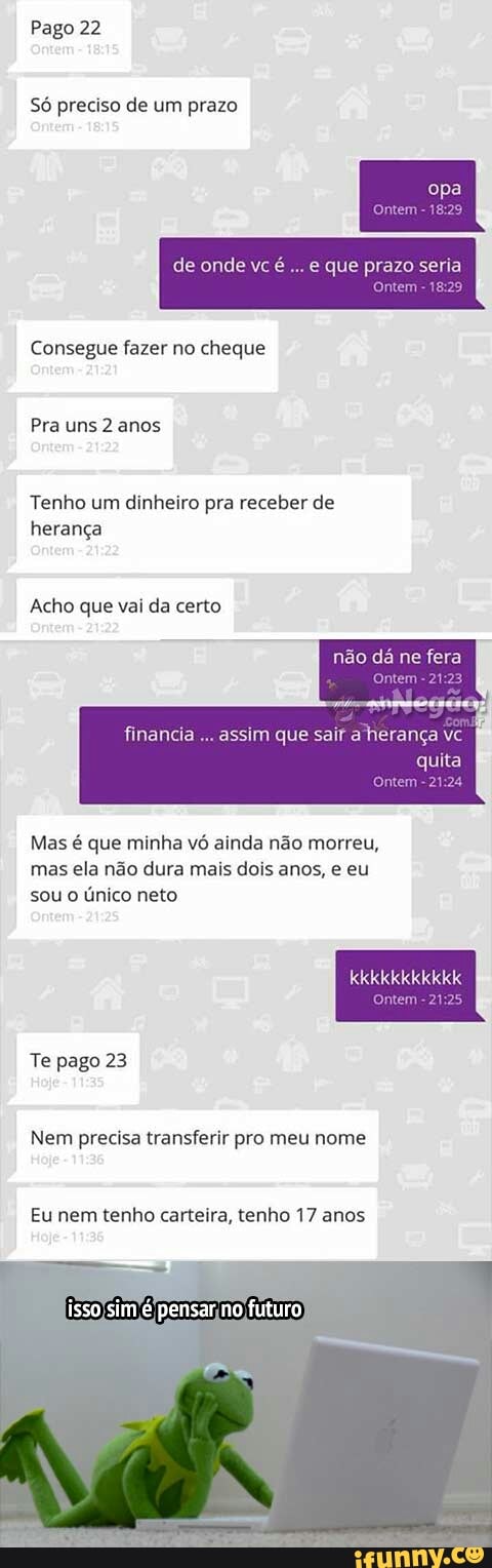 Pago 22
Só preciso de um prazo
de onde vc
e que prazo seria
Consegue fazer no cheque
Pra uns 2 anos
Tenho um dinheiro pra receber de
herança
Acho que vai da certo
não dá ne fera
[Ele SS e Mie ele NS
quita
Mas é que minha vó ainda não morreu,
mas ela não dura mais dois anos, e eu
sou o único neto
TUTTI