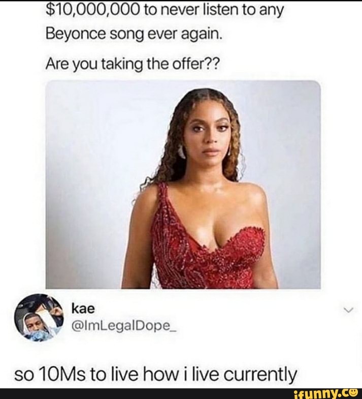10,000,000 to never listen to any
Beyonce song ever again.
Are you taking the offer??
so 10Ms to live how i live currently
