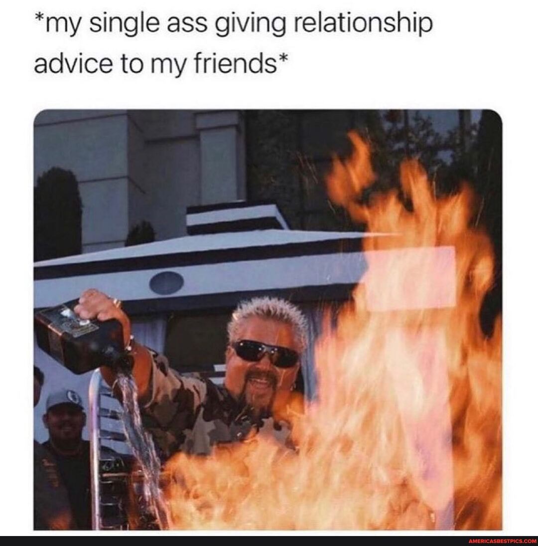 *my single ass giving relationship advice to my friends*