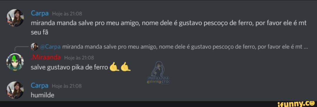 Carpa miranda manda salve pro meu amigo, nome dele é gustavo pescoço de ferro, por favor ele é mt seu fã
aCarpa miranda manda salve pro meu amigo, nome dele é gustavo pescoço de ferro, por favor ele é mt...
salve gustavo pika de ferro é é
Carpa humilde