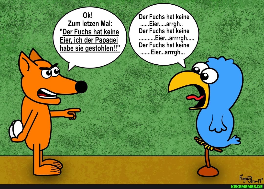 Zum letzen Mal:
"Der Fuchs hat keine
Eier, ich der Papagei habe sie gestohlen!!"
Der Fuchs hat keine
Der Fuchs hat keine
Der Fuchs hat keine
Eier...arrrgh...