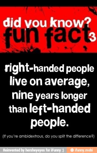 did you know?
right-handed people
live on average,
nine years longer
than left-handed
people.
(It you're ambidextrous, do you
spit the difference?)
