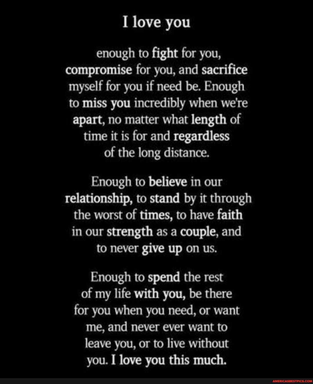 love you
enough to fight for you, compromise for you, and sacrifice myself for you if need be. Enough to miss you incredibly when we're apart, no matter what length of time it is for and regardless of the long distance.
Enough to believe in our relationship, to stand by it through the worst of times, to have faith in our strength as a couple, and to never give up on us.
Enough to spend the rest of my life with you, be there for you when you need, or want me, and never ever want to leave you, or to live without you. I love you this much.