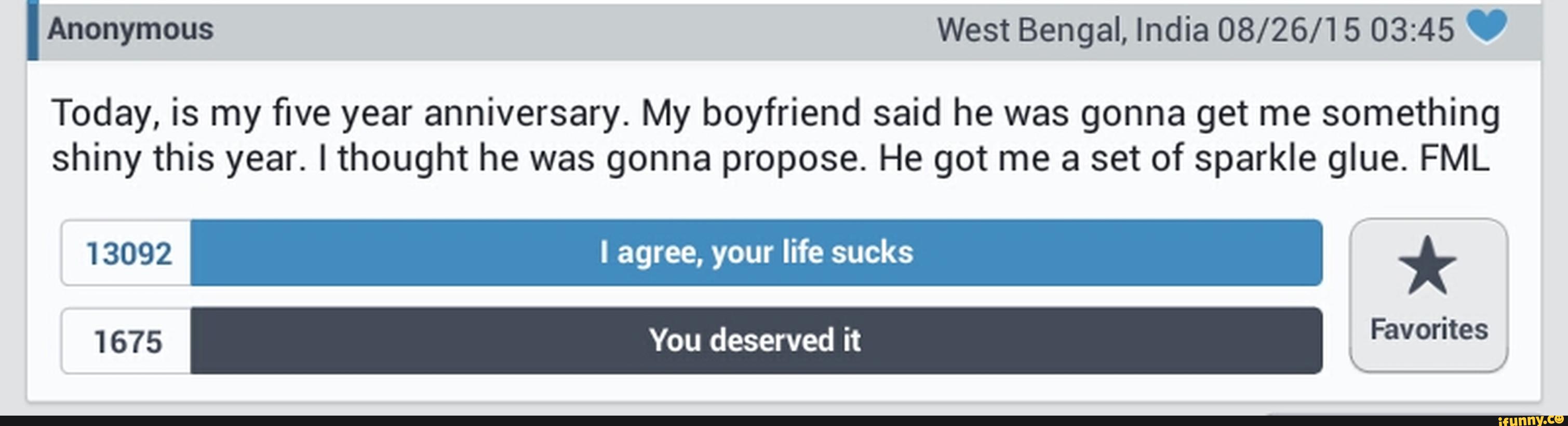 IAnonymous West Bengal, India 08/26/15 03:45 '
Today, is my five year anniversary. My boyfriend said he was gonna get me something
shiny this year. lthought he was gonna propose. He got me a set of sparkle glue. FML
13092 I agree, your life sucks *