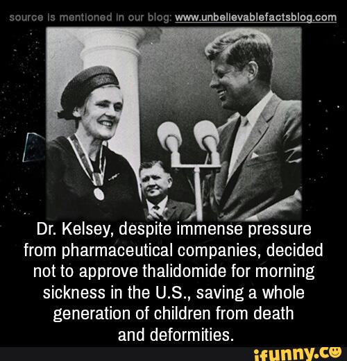 Dr. Kelsey, despite Immense pressure
from pharmaceutical companies, decided
not to approve thalidomide for morning
sickness in the U.S., saving a whole
generation of children from death
and deformities.