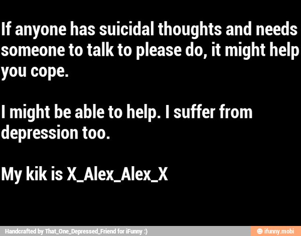 If anyone has suicidal thoughts and needs
someone to talk to please do, it might help
you cope.
I might be able to help. I suffer from
depression too.
My kik is X_Alex_Alex_X