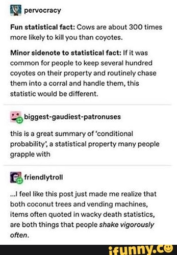 pervocracy
Fun statistical fact: Cows are about 300 times
more likely to
kill you than coyotes.
Minor sidenote to statistical fact: If it was
common for people to keep several hundred
coyotes on their property and routinely chase
them into a corral and handle them, this
statistic would be different.
Lo biggest-gaudiest-patronuses
this is a great summary of 'conditional
probability', a statistical property many people
grapple with
Bi frienatytron feel like this post just made me realize that
both coconut trees and vending machines,
items often quoted in wacky death statistics,
are both things that people shake vigorously
often.