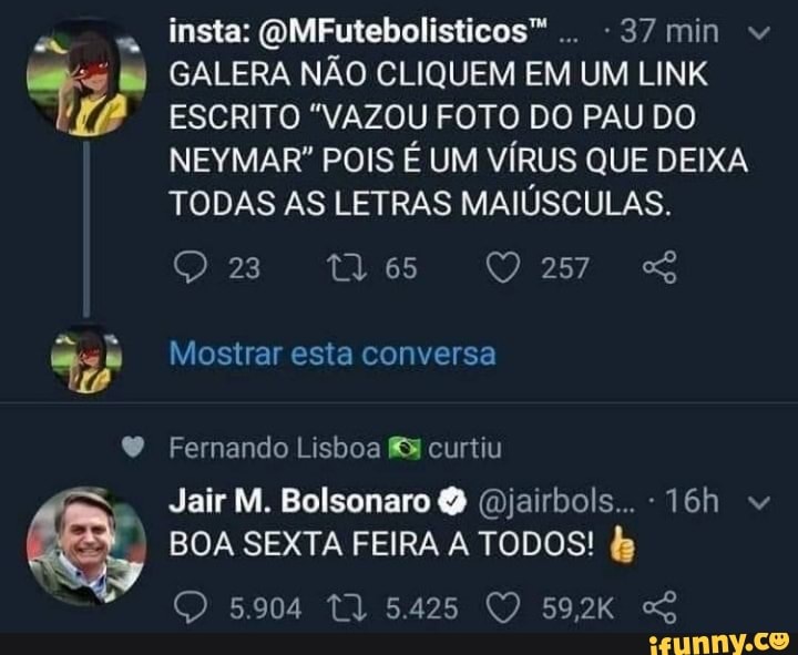 insta: QMFutebolisticos".. -37min
GALERA NÃO CLIQUEM EM UM LINK ESCRITO "VAZOU FOTO DO PAU DO NEYMAR" POIS É UM VÍRUS QUE DEIXA TODAS AS LETRAS MAIÚSCULAS.
Mostrar esta conversa
Fernando Lisboa curtiu
Jair M. Bolsonaro Q (Djairbols...
BOA SEXTA FEIRA A TODOS!
5.904 5.425 59,2kK