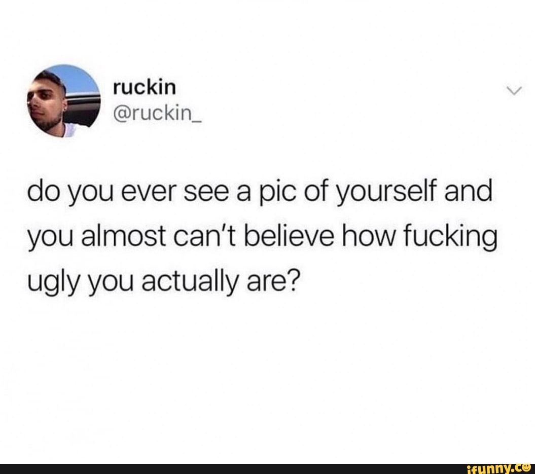 do you ever see a pic of yourself and
you almost can't believe how fucking
ugly you actually are"?