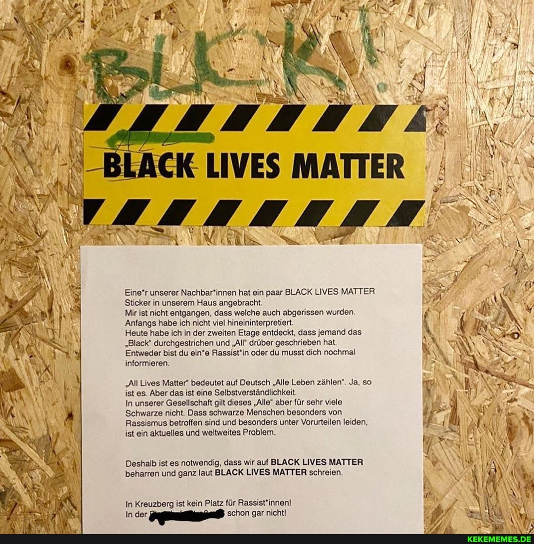 Eine*r unserer Nachbar*innen hat ein paar BLACK LIVES MATTER Sticker in unserem Haus angebracht.
Mir ist nicht entgangen, dass welche auch abgerissen wurden
'Anfangs habe ich nicht viel hineininterpretiert.
Heute habe ich in der zweiten Etage entdeckt, dass jemand das
"Black' durchgestrichen und "All" drüber geschrieben hat
'Entweder bist du ein*e Rassist'in oder du musst dich nochmal informieren.
"All Lives Matter" bedeutet auf Deutsch "Alle Leben zählen". Ja, so ist es. Aber das ist eine Selbstverständlichkeit.
In unserer Gesellschaft gilt dieses "Alle" aber für sehr viele
Schwarze nicht. Dass schwarze Menschen besonders von
Rassismus betroffen sind und besonders unter Vorurteilen leiden, ist ein aktuelles und weltweites Problem.
Deshalb ist es notwendig, dass wir auf BLACK LIVES MATTER beharren und ganz laut LACK LIVES MATTER schreien.
In Kreuzberg ist kein Platz für
In schon gar nicht!