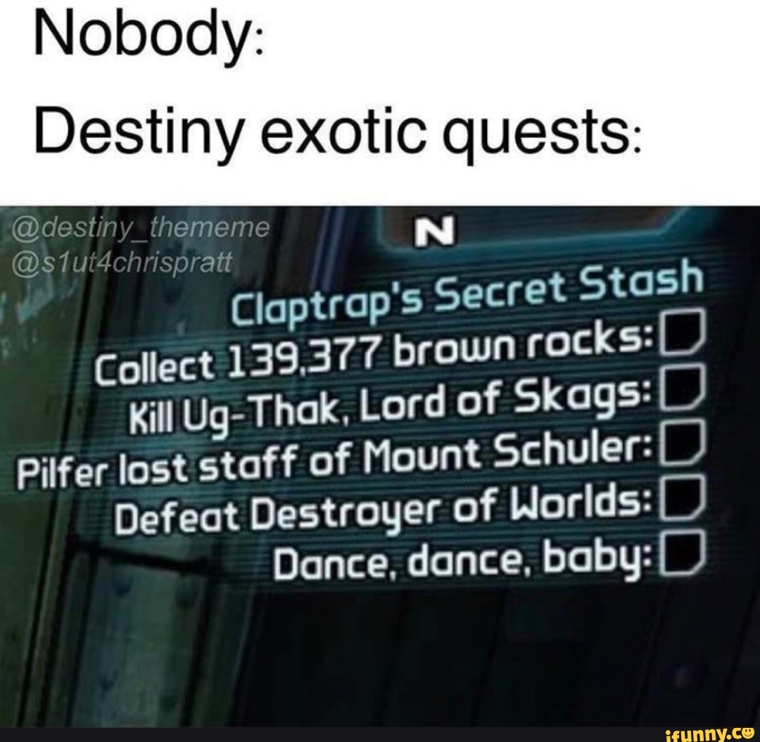 Nobody:
@destiny_thememe
Destiny exotic quests:
Claptrap's Secret Stash
Collect 139,377 brown rocks:(_)
Kill Ug-Thak, Lord of Skags: BB Pilfer lost staff of Mount Schuler:
Defeat Destroyer of Worlds:
Dance, dance, baby: