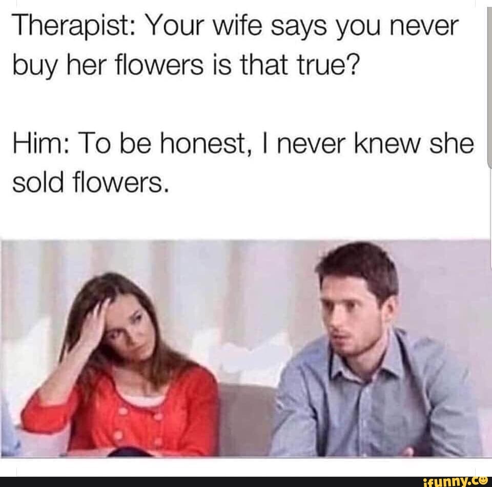 Therapist Your wife says you never buy her flowers is that true? Him To be honest, I never