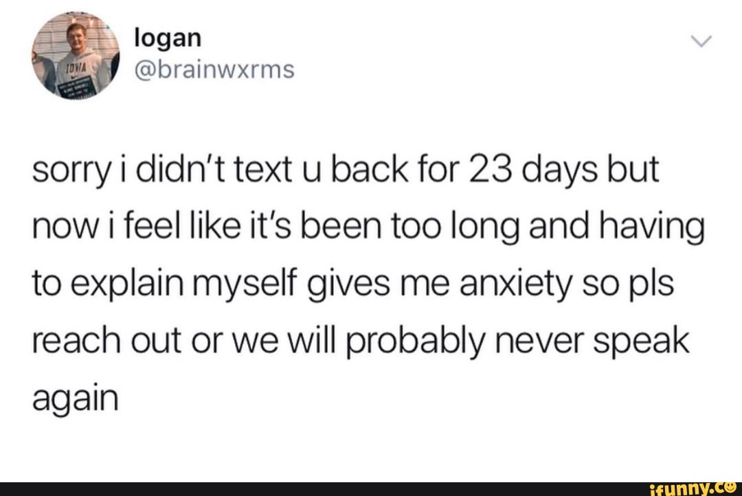 sorry i didn't text u back for 23 days but
now i feel like it's been too long and having
to explain myself gives me anxiety so pls
reach out or we will probably never speak
again